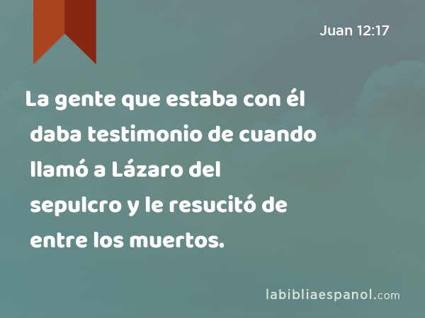 La gente que estaba con él daba testimonio de cuando llamó a Lázaro del sepulcro y le resucitó de entre los muertos. - Juan 12:17