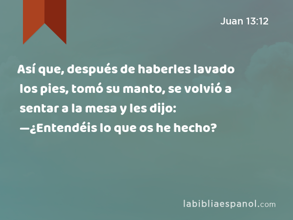 Así que, después de haberles lavado los pies, tomó su manto, se volvió a sentar a la mesa y les dijo: —¿Entendéis lo que os he hecho? - Juan 13:12