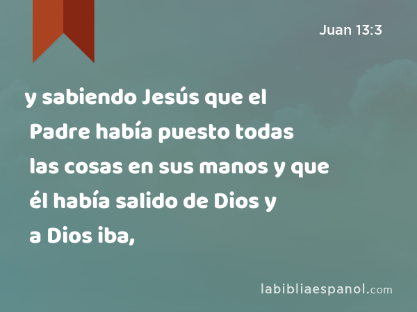 y sabiendo Jesús que el Padre había puesto todas las cosas en sus manos y que él había salido de Dios y a Dios iba, - Juan 13:3