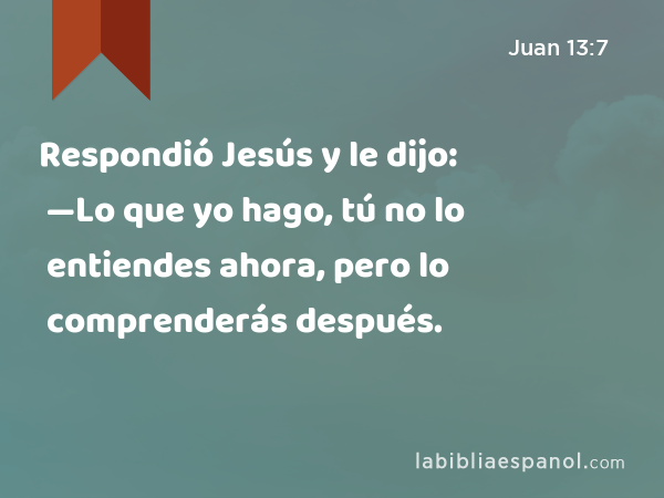 Respondió Jesús y le dijo: —Lo que yo hago, tú no lo entiendes ahora, pero lo comprenderás después. - Juan 13:7