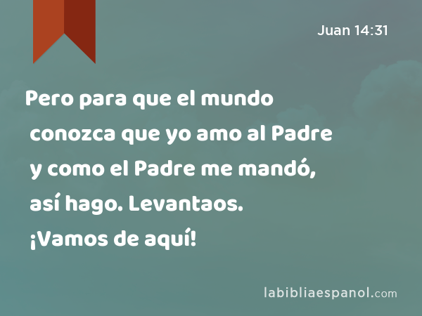 Pero para que el mundo conozca que yo amo al Padre y como el Padre me mandó, así hago. Levantaos. ¡Vamos de aquí! - Juan 14:31