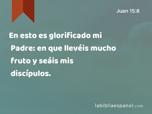 En esto es glorificado mi Padre: en que llevéis mucho fruto y seáis mis discípulos. - Juan 15:8