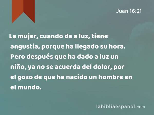 La mujer, cuando da a luz, tiene angustia, porque ha llegado su hora. Pero después que ha dado a luz un niño, ya no se acuerda del dolor, por el gozo de que ha nacido un hombre en el mundo. - Juan 16:21