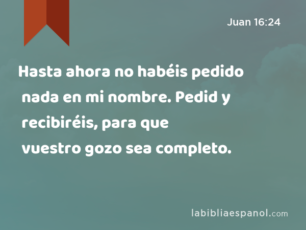 Hasta ahora no habéis pedido nada en mi nombre. Pedid y recibiréis, para que vuestro gozo sea completo. - Juan 16:24