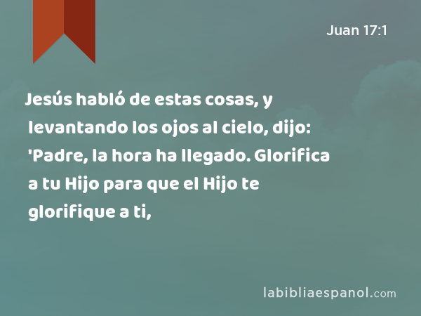 Jesús habló de estas cosas, y levantando los ojos al cielo, dijo: 'Padre, la hora ha llegado. Glorifica a tu Hijo para que el Hijo te glorifique a ti, - Juan 17:1