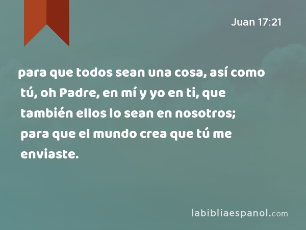 para que todos sean una cosa, así como tú, oh Padre, en mí y yo en ti, que también ellos lo sean en nosotros; para que el mundo crea que tú me enviaste. - Juan 17:21