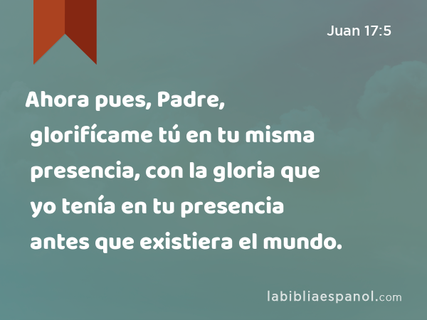 Ahora pues, Padre, glorifícame tú en tu misma presencia, con la gloria que yo tenía en tu presencia antes que existiera el mundo. - Juan 17:5