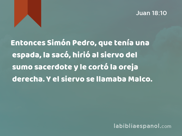 Entonces Simón Pedro, que tenía una espada, la sacó, hirió al siervo del sumo sacerdote y le cortó la oreja derecha. Y el siervo se llamaba Malco. - Juan 18:10