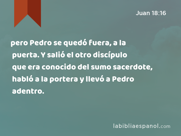 pero Pedro se quedó fuera, a la puerta. Y salió el otro discípulo que era conocido del sumo sacerdote, habló a la portera y llevó a Pedro adentro. - Juan 18:16