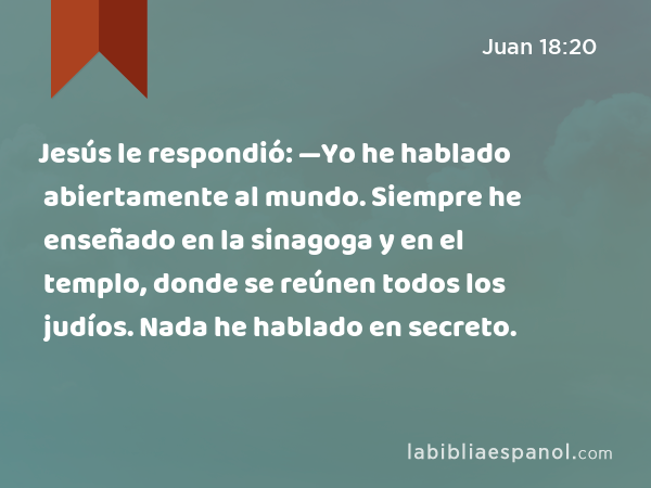 Jesús le respondió: —Yo he hablado abiertamente al mundo. Siempre he enseñado en la sinagoga y en el templo, donde se reúnen todos los judíos. Nada he hablado en secreto. - Juan 18:20