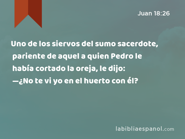 Uno de los siervos del sumo sacerdote, pariente de aquel a quien Pedro le había cortado la oreja, le dijo: —¿No te vi yo en el huerto con él? - Juan 18:26