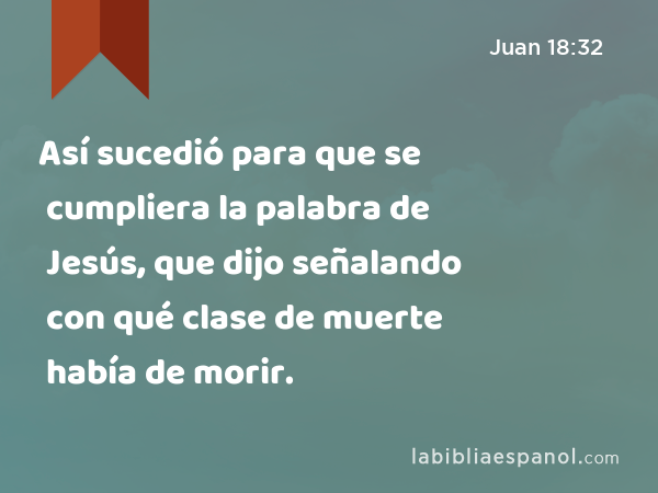 Así sucedió para que se cumpliera la palabra de Jesús, que dijo señalando con qué clase de muerte había de morir. - Juan 18:32