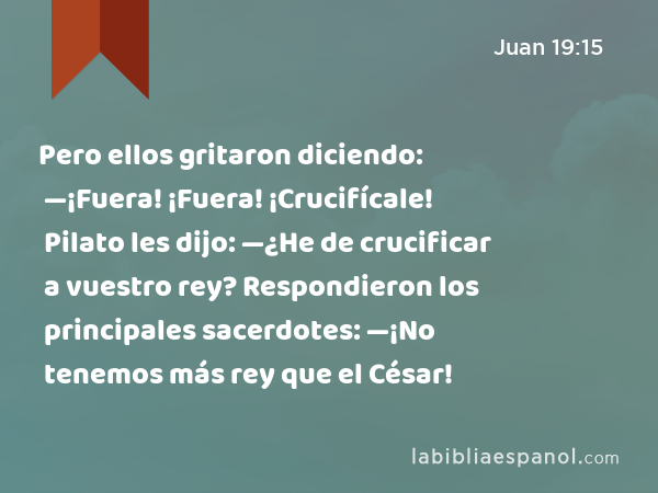 Pero ellos gritaron diciendo: —¡Fuera! ¡Fuera! ¡Crucifícale! Pilato les dijo: —¿He de crucificar a vuestro rey? Respondieron los principales sacerdotes: —¡No tenemos más rey que el César! - Juan 19:15