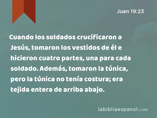 Cuando los soldados crucificaron a Jesús, tomaron los vestidos de él e hicieron cuatro partes, una para cada soldado. Además, tomaron la túnica, pero la túnica no tenía costura; era tejida entera de arriba abajo. - Juan 19:23