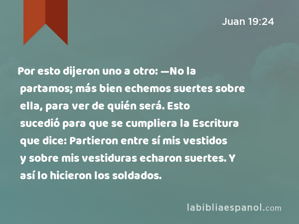 Por esto dijeron uno a otro: —No la partamos; más bien echemos suertes sobre ella, para ver de quién será. Esto sucedió para que se cumpliera la Escritura que dice: Partieron entre sí mis vestidos y sobre mis vestiduras echaron suertes. Y así lo hicieron los soldados. - Juan 19:24