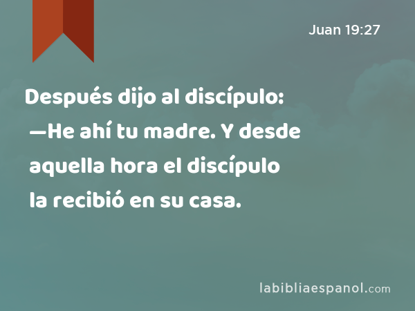 Después dijo al discípulo: —He ahí tu madre. Y desde aquella hora el discípulo la recibió en su casa. - Juan 19:27