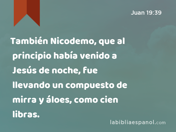 También Nicodemo, que al principio había venido a Jesús de noche, fue llevando un compuesto de mirra y áloes, como cien libras. - Juan 19:39