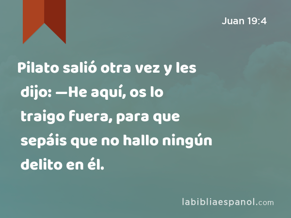 Pilato salió otra vez y les dijo: —He aquí, os lo traigo fuera, para que sepáis que no hallo ningún delito en él. - Juan 19:4