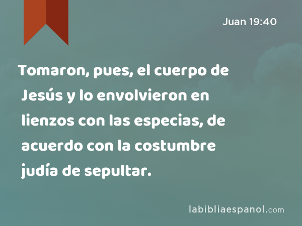 Tomaron, pues, el cuerpo de Jesús y lo envolvieron en lienzos con las especias, de acuerdo con la costumbre judía de sepultar. - Juan 19:40