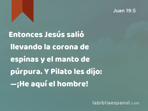 Entonces Jesús salió llevando la corona de espinas y el manto de púrpura. Y Pilato les dijo: —¡He aquí el hombre! - Juan 19:5