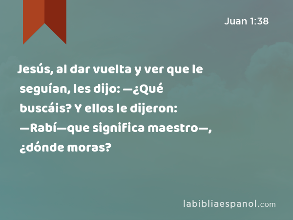 Jesús, al dar vuelta y ver que le seguían, les dijo: —¿Qué buscáis? Y ellos le dijeron: —Rabí—que significa maestro—, ¿dónde moras? - Juan 1:38