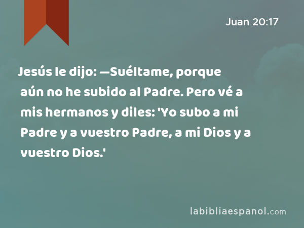 Jesús le dijo: —Suéltame, porque aún no he subido al Padre. Pero vé a mis hermanos y diles: 'Yo subo a mi Padre y a vuestro Padre, a mi Dios y a vuestro Dios.' - Juan 20:17