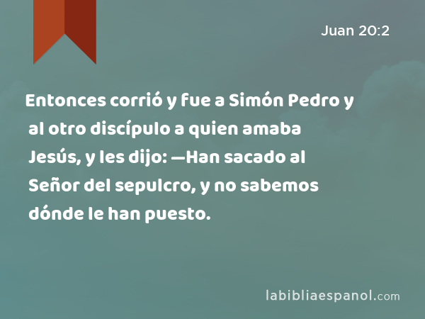 Entonces corrió y fue a Simón Pedro y al otro discípulo a quien amaba Jesús, y les dijo: —Han sacado al Señor del sepulcro, y no sabemos dónde le han puesto. - Juan 20:2