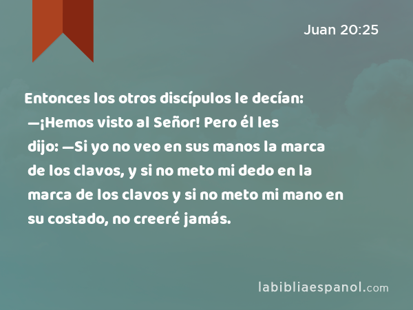 Entonces los otros discípulos le decían: —¡Hemos visto al Señor! Pero él les dijo: —Si yo no veo en sus manos la marca de los clavos, y si no meto mi dedo en la marca de los clavos y si no meto mi mano en su costado, no creeré jamás. - Juan 20:25