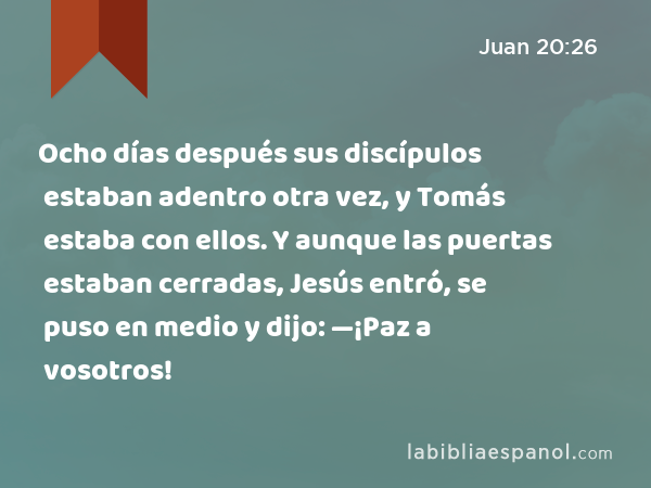 Ocho días después sus discípulos estaban adentro otra vez, y Tomás estaba con ellos. Y aunque las puertas estaban cerradas, Jesús entró, se puso en medio y dijo: —¡Paz a vosotros! - Juan 20:26