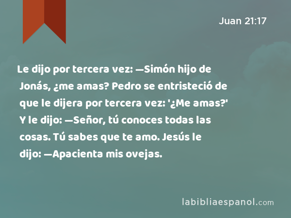 Le dijo por tercera vez: —Simón hijo de Jonás, ¿me amas? Pedro se entristeció de que le dijera por tercera vez: '¿Me amas?' Y le dijo: —Señor, tú conoces todas las cosas. Tú sabes que te amo. Jesús le dijo: —Apacienta mis ovejas. - Juan 21:17