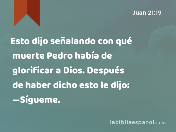 Esto dijo señalando con qué muerte Pedro había de glorificar a Dios. Después de haber dicho esto le dijo: —Sígueme. - Juan 21:19