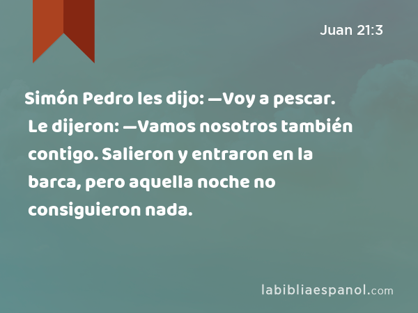 Simón Pedro les dijo: —Voy a pescar. Le dijeron: —Vamos nosotros también contigo. Salieron y entraron en la barca, pero aquella noche no consiguieron nada. - Juan 21:3