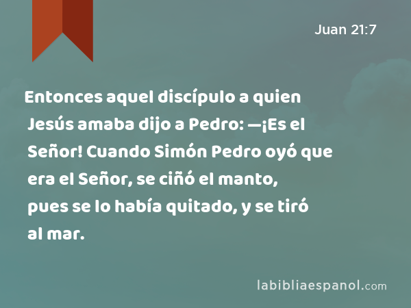 Entonces aquel discípulo a quien Jesús amaba dijo a Pedro: —¡Es el Señor! Cuando Simón Pedro oyó que era el Señor, se ciñó el manto, pues se lo había quitado, y se tiró al mar. - Juan 21:7