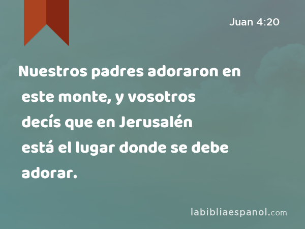 Nuestros padres adoraron en este monte, y vosotros decís que en Jerusalén está el lugar donde se debe adorar. - Juan 4:20