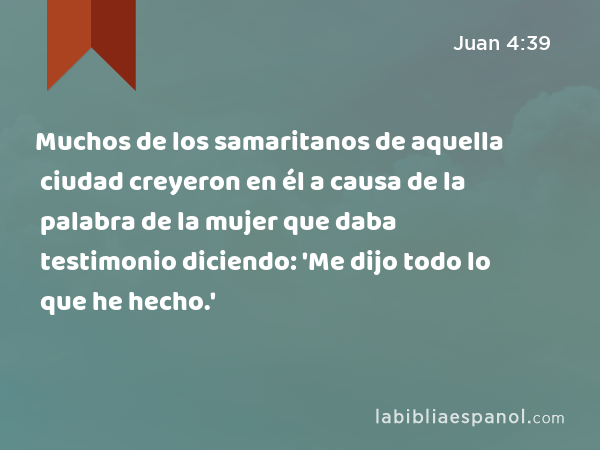 Muchos de los samaritanos de aquella ciudad creyeron en él a causa de la palabra de la mujer que daba testimonio diciendo: 'Me dijo todo lo que he hecho.' - Juan 4:39