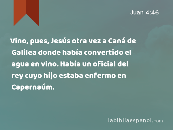 Vino, pues, Jesús otra vez a Caná de Galilea donde había convertido el agua en vino. Había un oficial del rey cuyo hijo estaba enfermo en Capernaúm. - Juan 4:46