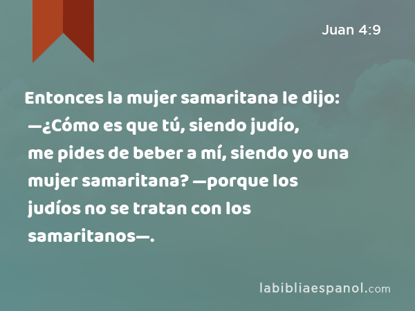 Entonces la mujer samaritana le dijo: —¿Cómo es que tú, siendo judío, me pides de beber a mí, siendo yo una mujer samaritana? —porque los judíos no se tratan con los samaritanos—. - Juan 4:9