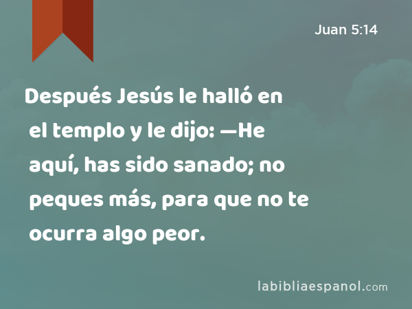 Después Jesús le halló en el templo y le dijo: —He aquí, has sido sanado; no peques más, para que no te ocurra algo peor. - Juan 5:14