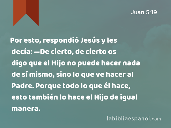 Por esto, respondió Jesús y les decía: —De cierto, de cierto os digo que el Hijo no puede hacer nada de sí mismo, sino lo que ve hacer al Padre. Porque todo lo que él hace, esto también lo hace el Hijo de igual manera. - Juan 5:19