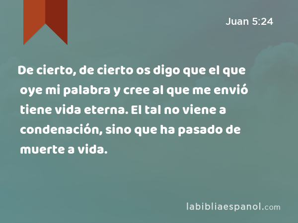 De cierto, de cierto os digo que el que oye mi palabra y cree al que me envió tiene vida eterna. El tal no viene a condenación, sino que ha pasado de muerte a vida. - Juan 5:24