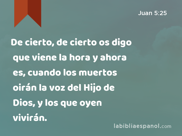 De cierto, de cierto os digo que viene la hora y ahora es, cuando los muertos oirán la voz del Hijo de Dios, y los que oyen vivirán. - Juan 5:25