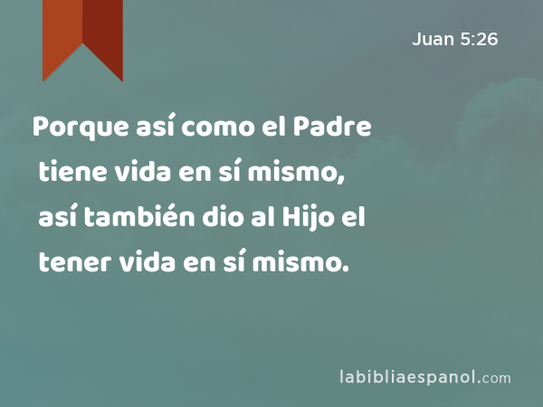 Porque así como el Padre tiene vida en sí mismo, así también dio al Hijo el tener vida en sí mismo. - Juan 5:26