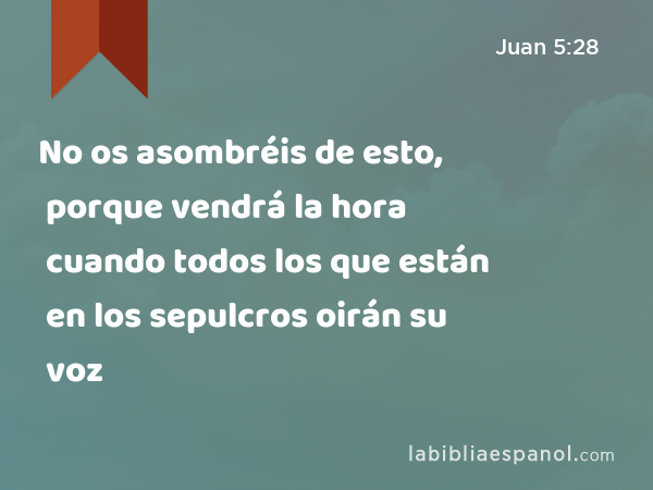 No os asombréis de esto, porque vendrá la hora cuando todos los que están en los sepulcros oirán su voz - Juan 5:28