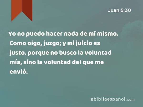 Yo no puedo hacer nada de mí mismo. Como oigo, juzgo; y mi juicio es justo, porque no busco la voluntad mía, sino la voluntad del que me envió. - Juan 5:30