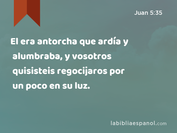 El era antorcha que ardía y alumbraba, y vosotros quisisteis regocijaros por un poco en su luz. - Juan 5:35