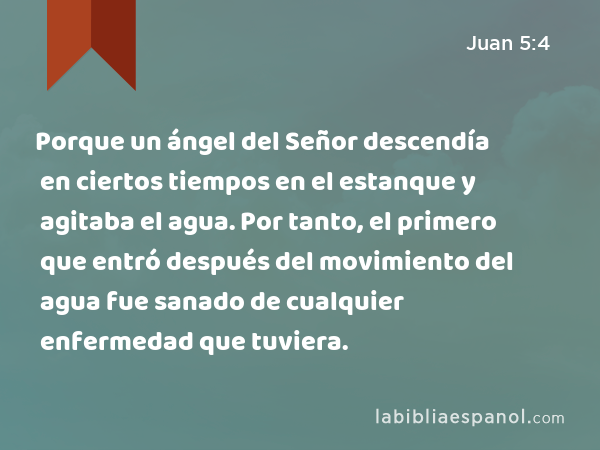 Porque un ángel del Señor descendía en ciertos tiempos en el estanque y agitaba el agua. Por tanto, el primero que entró después del movimiento del agua fue sanado de cualquier enfermedad que tuviera. - Juan 5:4