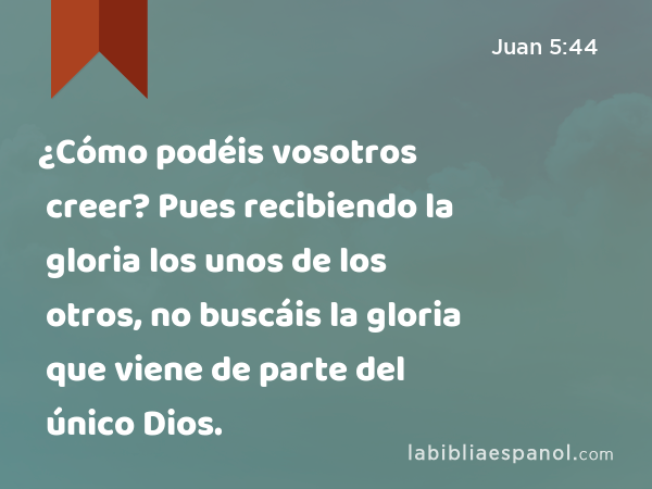 ¿Cómo podéis vosotros creer? Pues recibiendo la gloria los unos de los otros, no buscáis la gloria que viene de parte del único Dios. - Juan 5:44