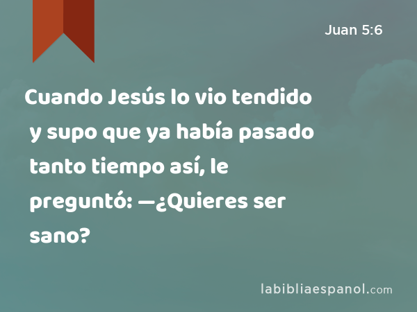 Cuando Jesús lo vio tendido y supo que ya había pasado tanto tiempo así, le preguntó: —¿Quieres ser sano? - Juan 5:6