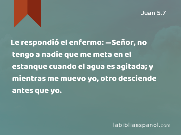 Le respondió el enfermo: —Señor, no tengo a nadie que me meta en el estanque cuando el agua es agitada; y mientras me muevo yo, otro desciende antes que yo. - Juan 5:7