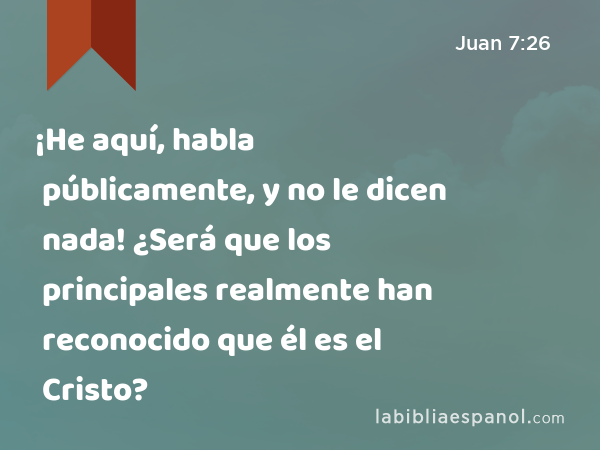 ¡He aquí, habla públicamente, y no le dicen nada! ¿Será que los principales realmente han reconocido que él es el Cristo? - Juan 7:26